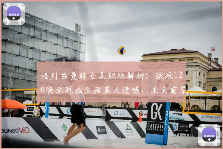 格列兹曼转会美职联解析：欧冠120场无冠成生涯最大遗憾，未来前景如何？
