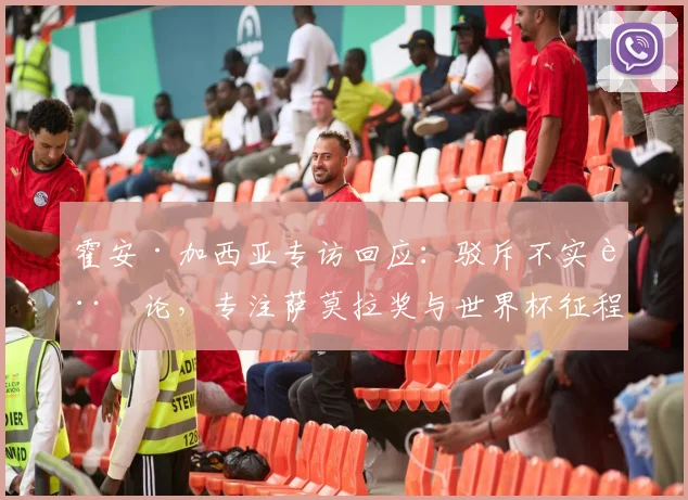 霍安·加西亚专访回应:驳斥不实言论,专注萨莫拉奖与世界杯征程