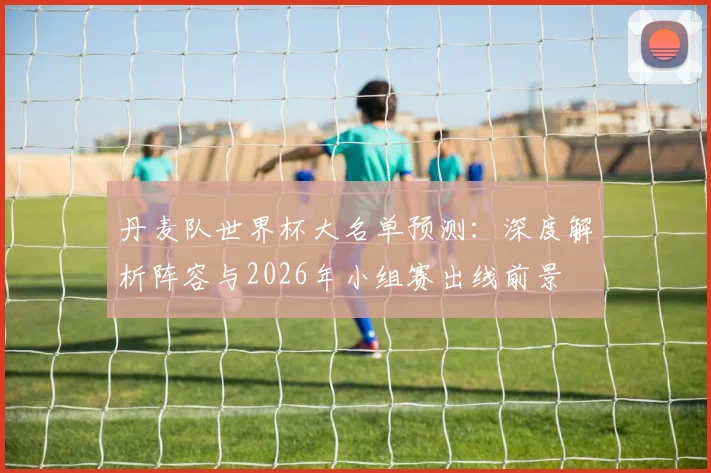 丹麦队世界杯大名单预测:深度解析阵容与2026年小组赛出线前景