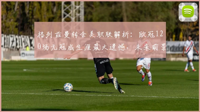 格列兹曼转会美职联解析：欧冠120场无冠成生涯最大遗憾，未来前景如何？