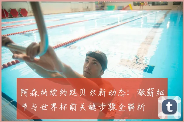 阿森纳续约廷贝尔新动态：涨薪细节与世界杯前关键步骤全解析
