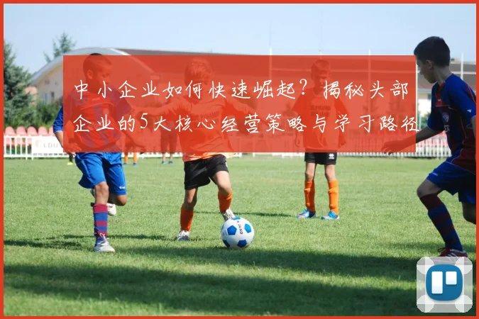 中小企业如何快速崛起?揭秘头部企业的5大核心经营策略与学习路径