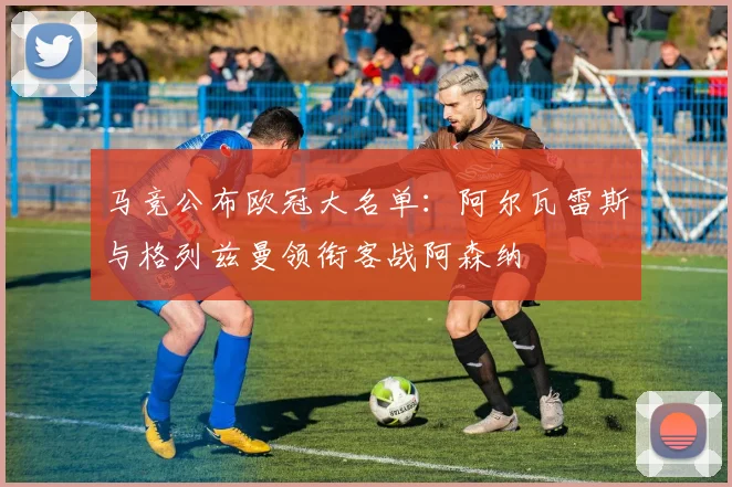 马竞公布欧冠大名单：阿尔瓦雷斯与格列兹曼领衔客战阿森纳