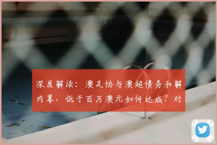 深度解读：澳足协与澳超债务和解内幕，低于百万澳元如何达成？对联赛未来影响几何？