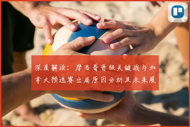 深度解读：摩洛哥晋级关键战与加拿大预选赛出局原因分析及未来展望
