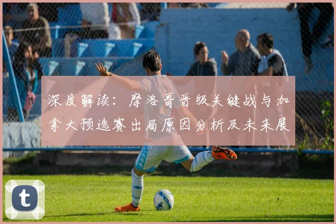 深度解读:摩洛哥晋级关键战与加拿大预选赛出局原因分析及未来展望