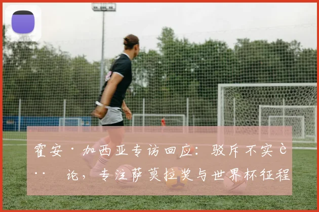 霍安·加西亚专访回应：驳斥不实言论，专注萨莫拉奖与世界杯征程