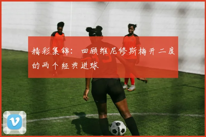 精彩集锦:回顾维尼修斯梅开二度的两个经典进球